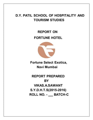 D.Y. PATIL SCHOOL OF HOSPITALITY AND
TOURISM STUDIES
REPORT ON
FORTUNE HOTEL
Fortune Select Exotica,
Navi Mumbai
REPORT PREPARED
BY
VIKAS.A.SAWANT
S.Y.D.H.T.S(2015-2016)
ROLL NO. - BATCH-C
 