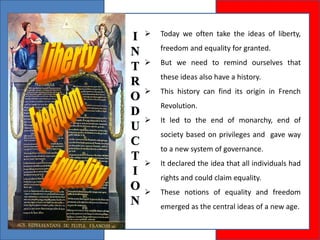 Today we often take the ideas of liberty,
freedom and equality for granted.
 But we need to remind ourselves that
these ideas also have a history.
 This history can find its origin in French
Revolution.
 It led to the end of monarchy, end of
society based on privileges and gave way
to a new system of governance.
 It declared the idea that all individuals had
rights and could claim equality.
 These notions of equality and freedom
emerged as the central ideas of a new age.
 