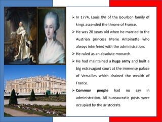  In 1774, Louis XVI of the Bourbon family of
kings ascended the throne of France.
 He was 20 years old when he married to the
Austrian princess Marie Antoinette who
always interfered with the administration.
 He ruled as an absolute monarch.
 He had maintained a huge army and built a
big extravagant court at the immense palace
of Versailles which drained the wealth of
France.
 Common people had no say in
administration. All bureaucratic posts were
occupied by the aristocrats.
 