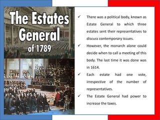  There was a political body, known as
Estate General to which three
estates sent their representatives to
discuss contemporary issues.
 However, the monarch alone could
decide when to call a meeting of this
body. The last time it was done was
in 1614.
 Each estate had one vote,
irrespective of the number of
representatives.
 The Estate General had power to
increase the taxes.
 