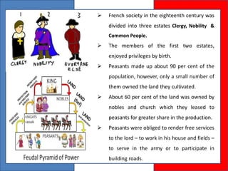  French society in the eighteenth century was
divided into three estates Clergy, Nobility &
Common People.
 The members of the first two estates,
enjoyed privileges by birth.
 Peasants made up about 90 per cent of the
population, however, only a small number of
them owned the land they cultivated.
 About 60 per cent of the land was owned by
nobles and church which they leased to
peasants for greater share in the production.
 Peasants were obliged to render free services
to the lord – to work in his house and fields –
to serve in the army or to participate in
building roads.
 