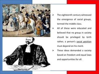  The eighteenth century witnessed
the emergence of social groups,
termed the middle class.
 All of these were educated and
believed that no group in society
should be privileged by birth
rather, a person’s social position
must depend on his merit.
 These ideas demanded a society
based on freedom and equal laws
and opportunities for all.
 