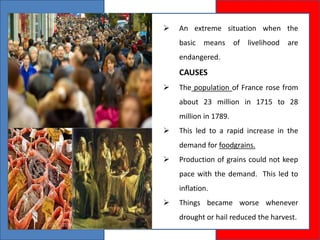  An extreme situation when the
basic means of livelihood are
endangered.
CAUSES
 The population of France rose from
about 23 million in 1715 to 28
million in 1789.
 This led to a rapid increase in the
demand for foodgrains.
 Production of grains could not keep
pace with the demand. This led to
inflation.
 Things became worse whenever
drought or hail reduced the harvest.
 