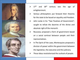  17th and 18th century was the age of
enlightenment.
 Various philosophers put forward their theories
for the state to be based on equality and freedom.
 John Locke in his “Two Treatises of Government”,
sought to refute the doctrine of the divine and
absolute right of the monarch.
 Rousseau proposed a form of government based
on a social contract between people and their
representatives.
 In The Spirit of the Laws, Montesquieu proposed a
division of power within the government between
the legislative, the executive and the judiciary.
 These ideas revolutionized the outlook of people.
 
