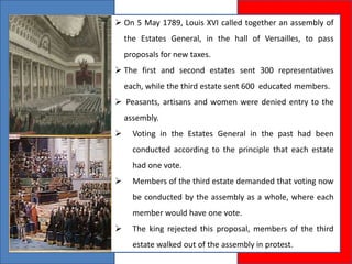  On 5 May 1789, Louis XVI called together an assembly of
the Estates General, in the hall of Versailles, to pass
proposals for new taxes.
 The first and second estates sent 300 representatives
each, while the third estate sent 600 educated members.
 Peasants, artisans and women were denied entry to the
assembly.
 Voting in the Estates General in the past had been
conducted according to the principle that each estate
had one vote.
 Members of the third estate demanded that voting now
be conducted by the assembly as a whole, where each
member would have one vote.
 The king rejected this proposal, members of the third
estate walked out of the assembly in protest.
 