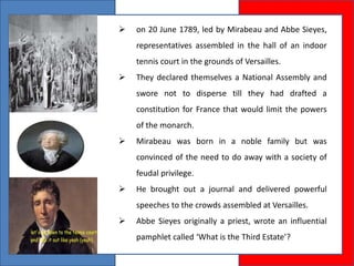  on 20 June 1789, led by Mirabeau and Abbe Sieyes,
representatives assembled in the hall of an indoor
tennis court in the grounds of Versailles.
 They declared themselves a National Assembly and
swore not to disperse till they had drafted a
constitution for France that would limit the powers
of the monarch.
 Mirabeau was born in a noble family but was
convinced of the need to do away with a society of
feudal privilege.
 He brought out a journal and delivered powerful
speeches to the crowds assembled at Versailles.
 Abbe Sieyes originally a priest, wrote an influential
pamphlet called ‘What is the Third Estate’?
 