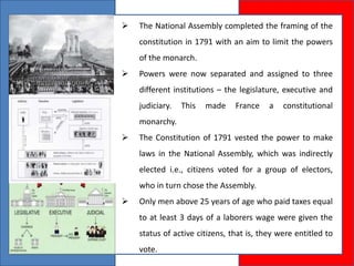  The National Assembly completed the framing of the
constitution in 1791 with an aim to limit the powers
of the monarch.
 Powers were now separated and assigned to three
different institutions – the legislature, executive and
judiciary. This made France a constitutional
monarchy.
 The Constitution of 1791 vested the power to make
laws in the National Assembly, which was indirectly
elected i.e., citizens voted for a group of electors,
who in turn chose the Assembly.
 Only men above 25 years of age who paid taxes equal
to at least 3 days of a laborers wage were given the
status of active citizens, that is, they were entitled to
vote.
 