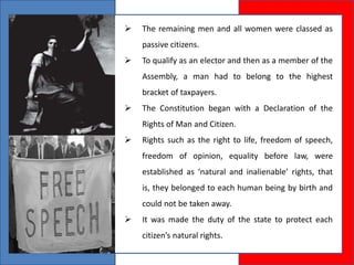  The remaining men and all women were classed as
passive citizens.
 To qualify as an elector and then as a member of the
Assembly, a man had to belong to the highest
bracket of taxpayers.
 The Constitution began with a Declaration of the
Rights of Man and Citizen.
 Rights such as the right to life, freedom of speech,
freedom of opinion, equality before law, were
established as ‘natural and inalienable’ rights, that
is, they belonged to each human being by birth and
could not be taken away.
 It was made the duty of the state to protect each
citizen’s natural rights.
 