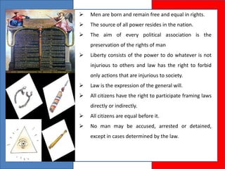  Men are born and remain free and equal in rights.
 The source of all power resides in the nation.
 The aim of every political association is the
preservation of the rights of man
 Liberty consists of the power to do whatever is not
injurious to others and law has the right to forbid
only actions that are injurious to society.
 Law is the expression of the general will.
 All citizens have the right to participate framing laws
directly or indirectly.
 All citizens are equal before it.
 No man may be accused, arrested or detained,
except in cases determined by the law.
 