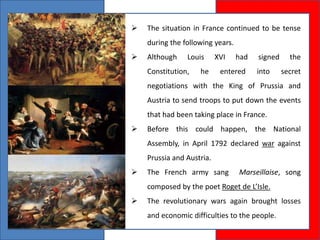  The situation in France continued to be tense
during the following years.
 Although Louis XVI had signed the
Constitution, he entered into secret
negotiations with the King of Prussia and
Austria to send troops to put down the events
that had been taking place in France.
 Before this could happen, the National
Assembly, in April 1792 declared war against
Prussia and Austria.
 The French army sang Marseillaise, song
composed by the poet Roget de L’Isle.
 The revolutionary wars again brought losses
and economic difficulties to the people.
 