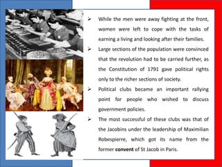  While the men were away fighting at the front,
women were left to cope with the tasks of
earning a living and looking after their families.
 Large sections of the population were convinced
that the revolution had to be carried further, as
the Constitution of 1791 gave political rights
only to the richer sections of society.
 Political clubs became an important rallying
point for people who wished to discuss
government policies.
 The most successful of these clubs was that of
the Jacobins under the leadership of Maximilian
Robespierre, which got its name from the
former convent of St Jacob in Paris.
 