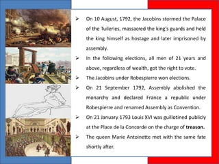  On 10 August, 1792, the Jacobins stormed the Palace
of the Tuileries, massacred the king’s guards and held
the king himself as hostage and later imprisoned by
assembly.
 In the following elections, all men of 21 years and
above, regardless of wealth, got the right to vote.
 The Jacobins under Robespierre won elections.
 On 21 September 1792, Assembly abolished the
monarchy and declared France a republic under
Robespierre and renamed Assembly as Convention.
 On 21 January 1793 Louis XVI was guillotined publicly
at the Place de la Concorde on the charge of treason.
 The queen Marie Antoinette met with the same fate
shortly after.
 