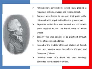  Robespierre’s government issued laws placing a
maximum ceiling on wages and rationed meat.
 Peasants were forced to transport their grain to the
cities and sell it at prices fixed by the government.
 Expensive white flour was banned and all citizens
were required to eat the bread made of whole
wheat.
 Equality was also sought to be practiced through
forms of speech and address.
 Instead of the traditional Sir and Madam, all French
men and women were henceforth Citoyen and
Citoyenne (Citizen).
 Churches were shut down and their buildings
converted into barracks or offices.
 