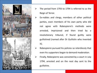  The period from 1793 to 1794 is referred to as the
Reign of Terror.
 Ex-nobles and clergy, members of other political
parties, even members of his own party who did
not agree with Robespierre’s methods were
arrested, imprisoned and then tried by a
revolutionary tribunal, if found guility were
guillotined (named after Dr Guillotin who invented
it).
 Robespierre pursued his policies so relentlessly that
even his supporters began to demand moderation.
 Finally, Robespierre was convicted by a court in July
1794, arrested and on the next day sent to the
guillotine.
 