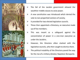  The fall of the Jacobin government allowed the
wealthier middle classes to seize power.
 A new constitution was introduced which denied the
vote to non-propertied sections of society.
 It provided for two elected legislative councils.
 These then appointed a Directory, an executive made
up of five members.
 This was meant as a safeguard against the
concentration of power in a one-man executive as
under the Jacobins.
 However, the Directors often clashed with the
legislative councils, who then sought to dismiss them.
 The political instability of the Directory paved the way
for the rise of a military dictator, Napoleon Bonaparte.
 