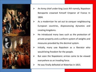  An Army chief under king Louis XVI namely, Napoleon
Bonaparte crowned himself Emperor of France In
1804.
 As a modernizer he set out to conquer neighbouring
European countries, dispossessing dynasties and
creating kingdoms.
 He introduced many laws such as the protection of
private property and a uniform system of weights and
measures provided by the decimal system.
 Initially, many saw Napoleon as a liberator who
would bring freedom for the people.
 But soon the Napoleonic armies came to be viewed
everywhere as an invading force.
 He was finally defeated at Waterloo in 1815.
 