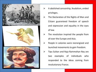  It abolished censorship, feudalism, ended
privileges.
 The Declaration of the Rights of Man and
Citizen guaranteed freedom of speech
and expression and equality in the eyes
of law.
 The revolution inspired the people from
all over the Europe and Asia.
 People in colonies were reenergized and
launched movements to gain freedom.
 Tipu Sultan and Raja Rammohan Roy are
two examples of individuals who
responded to the ideas coming from
revolutionary France.
 