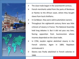  The slave trade began in the seventeenth century.
 French merchants sailed from the ports of Bordeaux
or Nantes to the African coast, where they bought
slaves from local chieftains.
 In Caribbean. they were sold to plantation owners.
 Throughout the eighteenth century there was little
criticism of slavery in France. The National Assembly
held long debates it. But it did not pass any laws,
fearing opposition from businessmen whose
incomes depended on the slave trade.
 In 1794, Jacobin regime abolished slavery in the
French colonies. Again in 1804, Napoleon
reintroduced it
 Slavery was finally abolished in French colonies in
1848.
 
