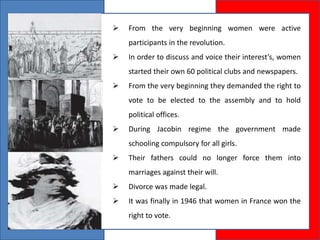  From the very beginning women were active
participants in the revolution.
 In order to discuss and voice their interest’s, women
started their own 60 political clubs and newspapers.
 From the very beginning they demanded the right to
vote to be elected to the assembly and to hold
political offices.
 During Jacobin regime the government made
schooling compulsory for all girls.
 Their fathers could no longer force them into
marriages against their will.
 Divorce was made legal.
 It was finally in 1946 that women in France won the
right to vote.
 