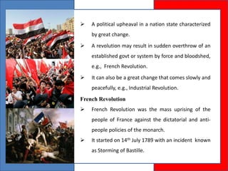  A political upheaval in a nation state characterized
by great change.
 A revolution may result in sudden overthrow of an
established govt or system by force and bloodshed,
e.g., French Revolution.
 It can also be a great change that comes slowly and
peacefully, e.g., Industrial Revolution.
French Revolution
 French Revolution was the mass uprising of the
people of France against the dictatorial and anti-
people policies of the monarch.
 It started on 14th July 1789 with an incident known
as Storming of Bastille.
 