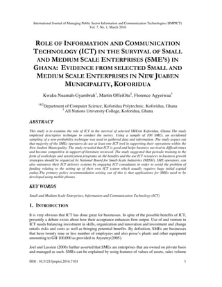 International Journal of Managing Public Sector Information and Communication Technologies (IJMPICT)
Vol. 7, No. 1, March 2016
DOI : 10.5121/ijmpict.2016.7101 1
ROLE OF INFORMATION AND COMMUNICATION
TECHNOLOGY (ICT) IN THE SURVIVAL OF SMALL
AND MEDIUM SCALE ENTERPRISES (SME’S) IN
GHANA: EVIDENCE FROM SELECTED SMALL AND
MEDIUM SCALE ENTERPRISES IN NEW JUABEN
MUNICIPALITY, KOFORIDUA
Kwaku Nuamah-Gyambrah1
, Martin OffeiOtu2
, Florence Agyeiwaa3
1&2
Department of Computer Science, Koforidua Polytechnic, Koforidua, Ghana
3
All Nations University College, Koforidua, Ghana
ABSTRACT
This study is to examine the role of ICT in the survival of selected SMEsin Koforidua, Ghana The study
employed descriptive technique to conduct the survey. Using a sample of 100 SMEs, an accidental
sampling of a non-probability technique was used to gathered data and information. The study argues out
that majority of the SMEs operators do use at least one ICT tool in supporting their operations within the
New Juaben Municipality. The study revealed that ICT is good and helps business survival in difficult times
and become competitive in support of literature reviewed. The study suggested that periodic training in the
form of workshops and sensitization programs on the benefits and the use ICT resources in business growth
strategies should be organized by National Board for Small-Scale Industries (NBSSI). SME operators, can
also outsource their ICT delivery systems by engaging ICT consultants in order to avoid the problem of
funding relating to the setting up of their own ICT system which usually requires huge initial capital
outlay.The primary policy recommendation arising out of this is that applications for SMEs need to be
developed using mobile phones.
KEY WORDS
Small and Medium Scale Enterprises, Information and Communication Technology (ICT)
1. INTRODUCTION
It is very obvious that ICT has done great for businesses. In spite of the possible benefits of ICT,
presently a debate exists about how their acceptance enhances firm output. Use of and venture in
ICT needs balancing investment in skills, organization and innovation and investment and change
entails risks and costs as well as bringing potential benefits. By definition, SMEs are businesses
that have twenty nine or less number of employees and also posse’s plants and other equipment
amounting to GH 100,000 as provided in Aryeetey(2005).
Joel and Lussien (2006) further asserted that SMEs are enterprises that are owned on private basis
and managed as such. SMEs can be explained by using features of values of assets, sales volume
 