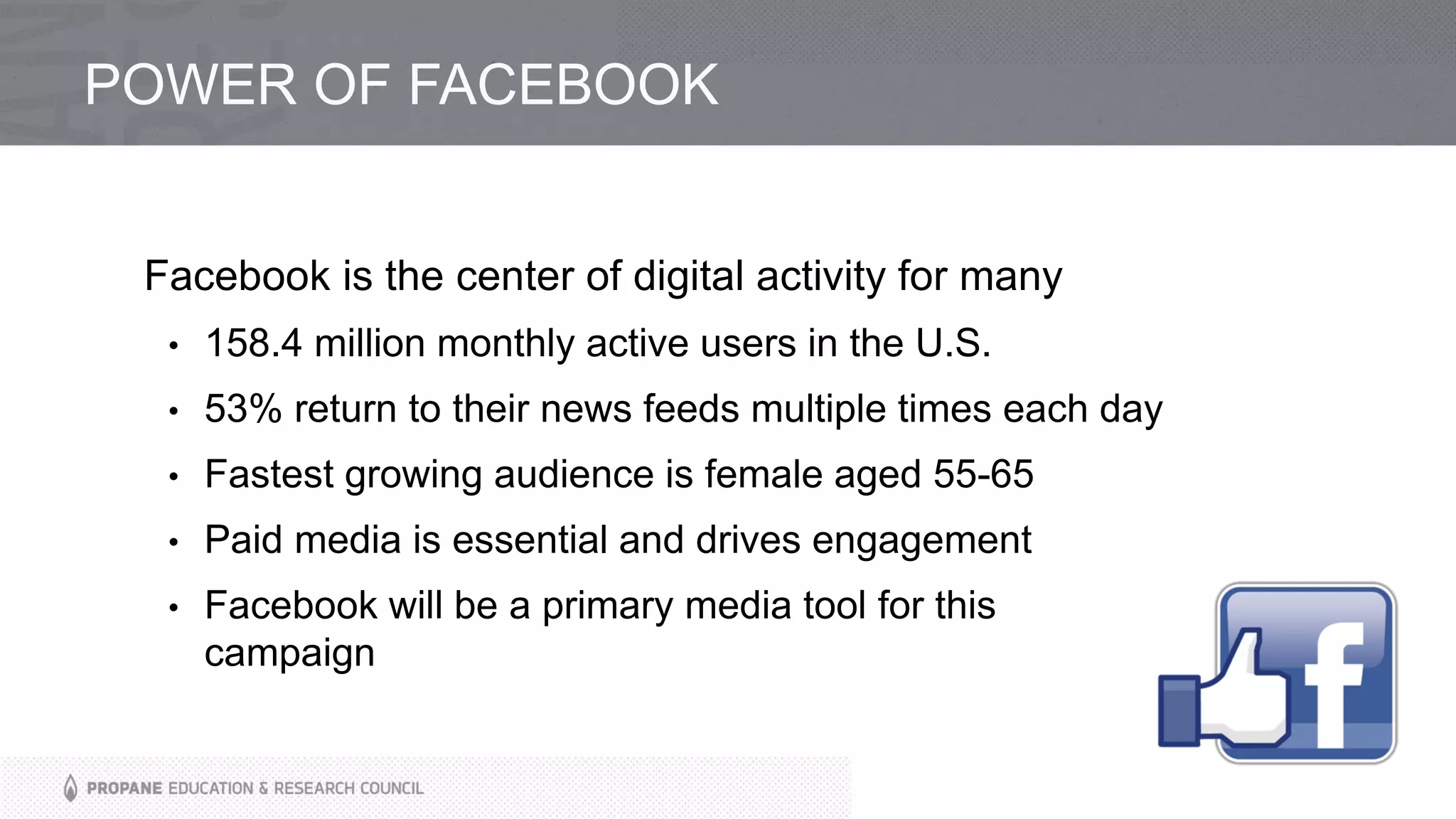 POWER OF FACEBOOK
Facebook is the center of digital activity for many
• 158.4 million monthly active users in the U.S.
• 53% return to their news feeds multiple times each day
• Fastest growing audience is female aged 55-65
• Paid media is essential and drives engagement
• Facebook will be a primary media tool for this
campaign
 