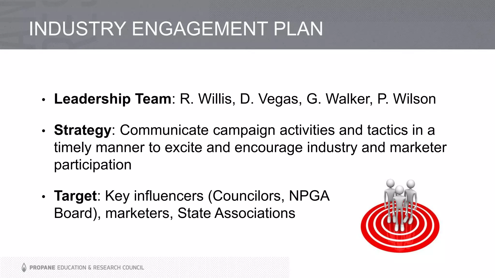 INDUSTRY ENGAGEMENT PLAN
• Leadership Team: R. Willis, D. Vegas, G. Walker, P. Wilson
• Strategy: Communicate campaign activities and tactics in a
timely manner to excite and encourage industry and marketer
participation
• Target: Key influencers (Councilors, NPGA
Board), marketers, State Associations
 