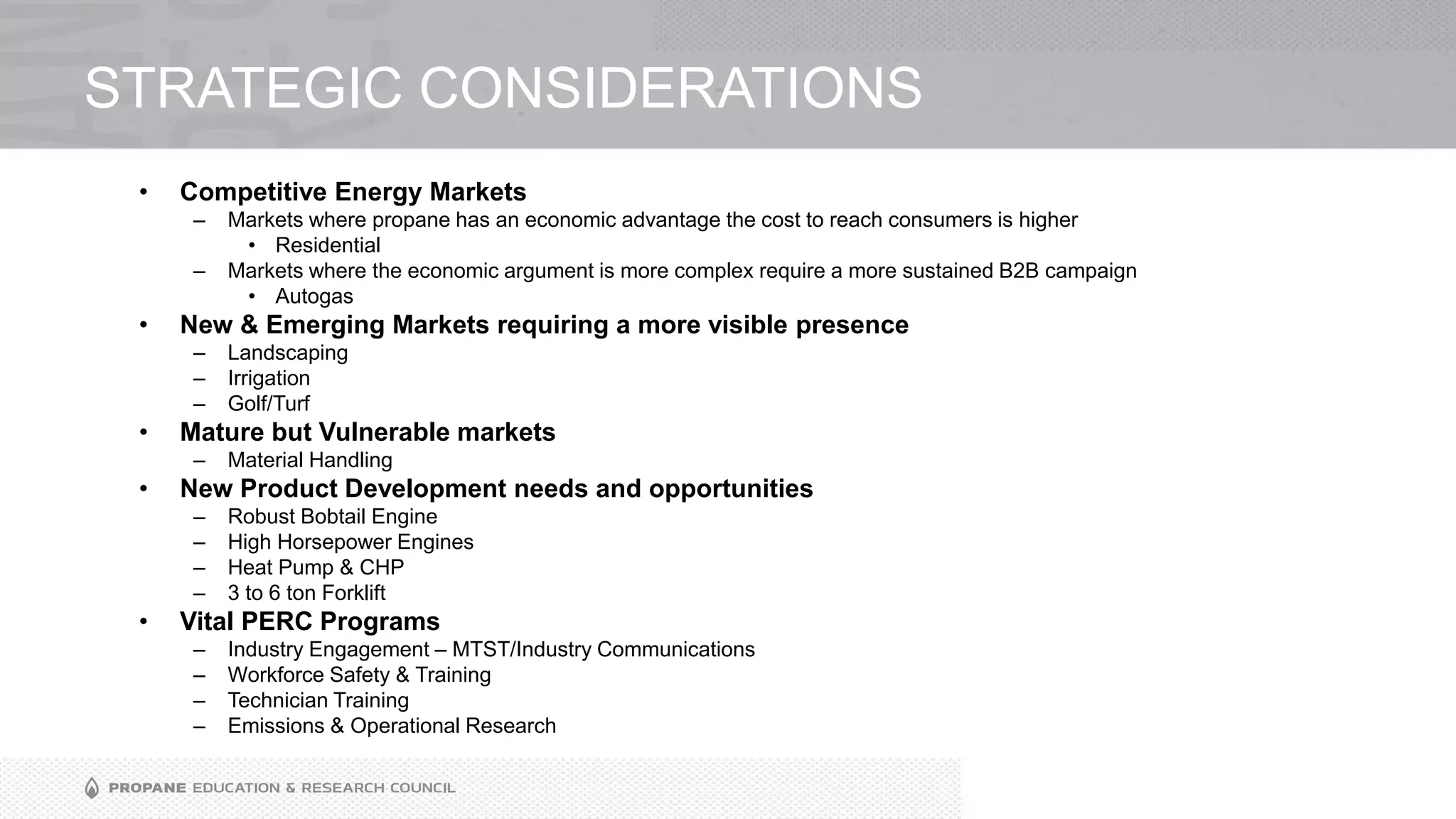 STRATEGIC CONSIDERATIONS
• Competitive Energy Markets
– Markets where propane has an economic advantage the cost to reach consumers is higher
• Residential
– Markets where the economic argument is more complex require a more sustained B2B campaign
• Autogas
• New & Emerging Markets requiring a more visible presence
– Landscaping
– Irrigation
– Golf/Turf
• Mature but Vulnerable markets
– Material Handling
• New Product Development needs and opportunities
– Robust Bobtail Engine
– High Horsepower Engines
– Heat Pump & CHP
– 3 to 6 ton Forklift
• Vital PERC Programs
– Industry Engagement – MTST/Industry Communications
– Workforce Safety & Training
– Technician Training
– Emissions & Operational Research
 
