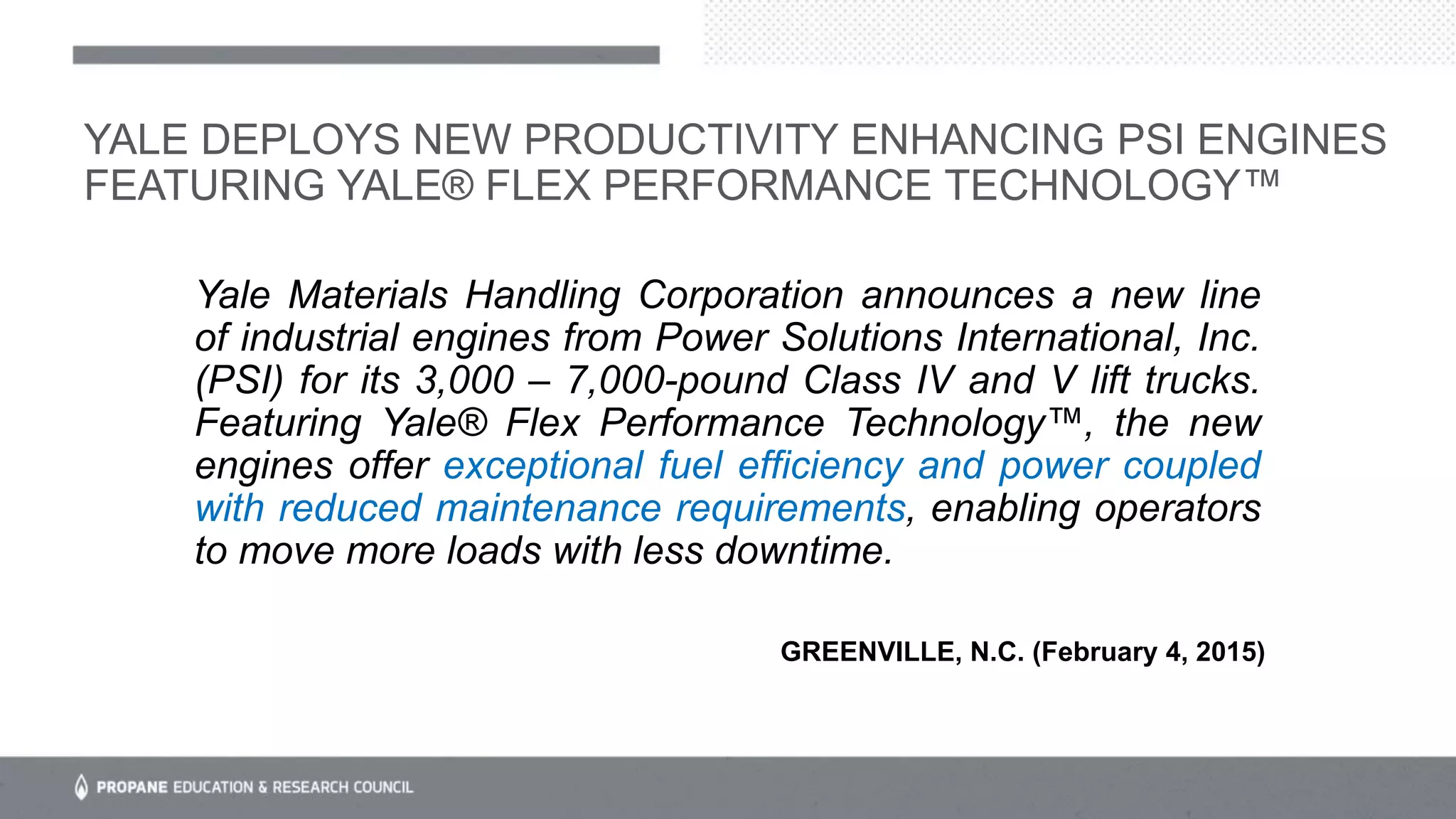 Yale Materials Handling Corporation announces a new line
of industrial engines from Power Solutions International, Inc.
(PSI) for its 3,000 – 7,000-pound Class IV and V lift trucks.
Featuring Yale® Flex Performance Technology™, the new
engines offer exceptional fuel efficiency and power coupled
with reduced maintenance requirements, enabling operators
to move more loads with less downtime.
YALE DEPLOYS NEW PRODUCTIVITY ENHANCING PSI ENGINES
FEATURING YALE® FLEX PERFORMANCE TECHNOLOGY™
GREENVILLE, N.C. (February 4, 2015)
 