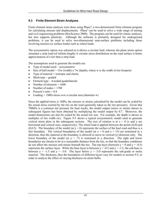 Guidelines for Mine Haul Road Design
97
9.3 Finite Element Strain Analyses
Finite element strain analyses were done using Phase2
, a two-dimensional finite element program
for calculating stresses and displacements. Phase2
can be used to solve a wide range of mining
and civil engineering problems (RocScience 2000). The program can be used for elastic analyses,
but also supports plasticity. Although the software is primarily designed for underground
problems, it can be used to solve two-dimensional near-surface problems including those
involving traction (or surface loads) such as wheel loads.
The axisymmetric option was selected as it allows a circular load, whereas the plane strain option
simulates a strip load (of infinite length) A circular stress distribution on the road surface is better
approximation of a tire than a strip load.
The assumptions used to generate the models are:
• Type of model used – axisymmetric
• Size of half model = 15w (width) x 7w (depth), where w is the width of tire footprint
• Type of material = isotropic and elastic
• Mesh type – graded
• Element type – 4-noded quadrilaterals
• Number of elements = 1600
• Number of nodes = 1700
• Poisson’s ratio = 0.4
• Loading = 1MPa stress over a circular area (diameter w)
Since the applied stress is 1MPa, the stresses or strains calculated by the model can be scaled by
the actual stress exerted by the tire on the road (generally taken as the tire pressure). Given that
700kPa is a common tire pressure for haul trucks, the model output (stress or strain) shown in
subsequent figures has been obtained by multiplying the model output by 0.7. Moreover, the
model dimensions can also be scaled by the actual tire size. For example, the depth is shown in
multiples of tire width (w). Figure 9-5 shows a typical axisymmetric model used to generate
vertical strain plots in the subsequent sections. The axis of rotation is at x = 0 (x and y are
horizontal and vertical axes, respectively). The wheel load is applied between the points (0,0) and
(0,0.5). The boundary of the model (at y = 0) represents the surface of the haul road and thus is a
free boundary. The vertical boundaries of the model (at x = 0 and x = 15) are restrained in x
direction, thus the material at the boundary is allowed to move in vertical (y) direction only. The
lower boundary of the model (at y = -7) is restrained in y direction. The right and lower
boundaries are chosen to be at a reasonable distance from the tire, so that the boundary conditions
do not affect the stresses and strains beneath the tire. The top layer (between y = 0 and y = -0.5)
represents the surface layer. While the base layer is between y = -0.5 and y = -1.5, the sub-base is
between y = -1.5 and y = -3.0. The layer below y = -3.0 represents the sub-grade or insitu
material. The thickness, thus the boundaries of different layers vary for models in section 9.5, in
order to analyze the effect of varying thickness on strain bulbs.
 
