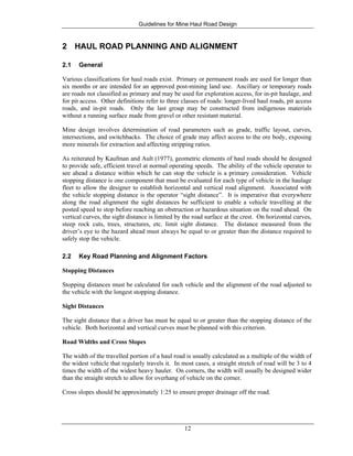 Guidelines for Mine Haul Road Design
12
2 HAUL ROAD PLANNING AND ALIGNMENT
2.1 General
Various classifications for haul roads exist. Primary or permanent roads are used for longer than
six months or are intended for an approved post-mining land use. Ancillary or temporary roads
are roads not classified as primary and may be used for exploration access, for in-pit haulage, and
for pit access. Other definitions refer to three classes of roads: longer-lived haul roads, pit access
roads, and in-pit roads. Only the last group may be constructed from indigenous materials
without a running surface made from gravel or other resistant material.
Mine design involves determination of road parameters such as grade, traffic layout, curves,
intersections, and switchbacks. The choice of grade may affect access to the ore body, exposing
more minerals for extraction and affecting stripping ratios.
As reiterated by Kaufman and Ault (1977), geometric elements of haul roads should be designed
to provide safe, efficient travel at normal operating speeds. The ability of the vehicle operator to
see ahead a distance within which he can stop the vehicle is a primary consideration. Vehicle
stopping distance is one component that must be evaluated for each type of vehicle in the haulage
fleet to allow the designer to establish horizontal and vertical road alignment. Associated with
the vehicle stopping distance is the operator “sight distance”. It is imperative that everywhere
along the road alignment the sight distances be sufficient to enable a vehicle travelling at the
posted speed to stop before reaching an obstruction or hazardous situation on the road ahead. On
vertical curves, the sight distance is limited by the road surface at the crest. On horizontal curves,
steep rock cuts, trees, structures, etc. limit sight distance. The distance measured from the
driver’s eye to the hazard ahead must always be equal to or greater than the distance required to
safely stop the vehicle.
2.2 Key Road Planning and Alignment Factors
Stopping Distances
Stopping distances must be calculated for each vehicle and the alignment of the road adjusted to
the vehicle with the longest stopping distance.
Sight Distances
The sight distance that a driver has must be equal to or greater than the stopping distance of the
vehicle. Both horizontal and vertical curves must be planned with this criterion.
Road Widths and Cross Slopes
The width of the travelled portion of a haul road is usually calculated as a multiple of the width of
the widest vehicle that regularly travels it. In most cases, a straight stretch of road will be 3 to 4
times the width of the widest heavy hauler. On corners, the width will usually be designed wider
than the straight stretch to allow for overhang of vehicle on the corner.
Cross slopes should be approximately 1:25 to ensure proper drainage off the road.
 