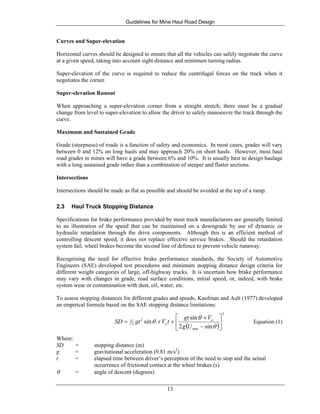Guidelines for Mine Haul Road Design
13
Curves and Super-elevation
Horizontal curves should be designed to ensure that all the vehicles can safely negotiate the curve
at a given speed, taking into account sight distance and minimum turning radius.
Super-elevation of the curve is required to reduce the centrifugal forces on the truck when it
negotiates the corner.
Super-elevation Runout
When approaching a super-elevation corner from a straight stretch, there must be a gradual
change from level to super-elevation to allow the driver to safely manoeuvre the truck through the
curve.
Maximum and Sustained Grade
Grade (steepness) of roads is a function of safety and economics. In most cases, grades will vary
between 0 and 12% on long hauls and may approach 20% on short hauls. However, most haul
road grades in mines will have a grade between 6% and 10%. It is usually best to design haulage
with a long sustained grade rather than a combination of steeper and flatter sections.
Intersections
Intersections should be made as flat as possible and should be avoided at the top of a ramp.
2.3 Haul Truck Stopping Distance
Specifications for brake performance provided by most truck manufacturers are generally limited
to an illustration of the speed that can be maintained on a downgrade by use of dynamic or
hydraulic retardation through the drive components. Although this is an efficient method of
controlling descent speed, it does not replace effective service brakes. Should the retardation
system fail, wheel brakes become the second line of defence to prevent vehicle runaway.
Recognising the need for effective brake performance standards, the Society of Automotive
Engineers (SAE) developed test procedures and minimum stopping distance design criteria for
different weight categories of large, off-highway trucks. It is uncertain how brake performance
may vary with changes in grade, road surface conditions, initial speed, or, indeed, with brake
system wear or contamination with dust, oil, water, etc.
To assess stopping distances for different grades and speeds, Kaufman and Ault (1977) developed
an empirical formula based on the SAE stopping distance limitations:
( )
2
min
2
2
1
sin2
sin
sin ⎥
⎦
⎤
⎢
⎣
⎡
−
+
++=
θ
θ
θ
Ug
Vgt
tVgtSD o
o Equation (1)
Where:
SD = stopping distance (m)
g = gravitational acceleration (9.81 m/s2
)
t = elapsed time between driver’s perception of the need to stop and the actual
occurrence of frictional contact at the wheel brakes (s)
θ = angle of descent (degrees)
 