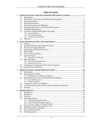Guidelines for Mine Haul Road Design
ii
Table of Contents
1 SURVEY OF HAUL TRUCKS & ROADS FOR SURFACE MINES ...............................1
1.1 Introduction .....................................................................................................................1
1.2 Haul Trucks and Construction/Maintenance Equipment.................................................1
1.3 Haul Road Length............................................................................................................3
1.4 Haul Road Geometry.......................................................................................................4
1.5 Haul Road Construction Materials ..................................................................................6
1.6 Symptoms and Causes of Haul Road Deterioration ........................................................6
1.7 Haul Road Maintenance ..................................................................................................7
1.8 Evolution of Haul Road Design at Syncrude...................................................................8
1.8.1 Layer Thickness..................................................................................................................9
1.8.2 Haul Road Geometry ..........................................................................................................9
1.8.3 Construction Techniques ..................................................................................................10
1.9 Summary........................................................................................................................11
2 HAUL ROAD PLANNING AND ALIGNMENT...............................................................12
2.1 General ..........................................................................................................................12
2.2 Key Road Planning and Alignment Factors ..................................................................12
2.3 Haul Truck Stopping Distance ......................................................................................13
2.4 Sight Distance and Vertical Curves...............................................................................15
2.5 Road Width....................................................................................................................16
2.6 Curves and Switchbacks................................................................................................18
2.7 Super-Elevation .............................................................................................................20
2.7.1 Super-Elevation Runout....................................................................................................22
2.8 Optimal Grades..............................................................................................................23
2.8.1 Maximum Sustained Grade ..............................................................................................26
2.8.2 Runaway Provisions .........................................................................................................26
2.9 Combination of Horizontal and Vertical Alignment .....................................................27
2.10 Safety Berms and Ditches..............................................................................................27
3 DESIGN OF HAUL ROAD CROSS-SECTION ................................................................28
3.1 Introduction ...................................................................................................................28
3.2 Design Based on CBR...................................................................................................30
3.2.1 Modifications to CBR Design Method .............................................................................32
3.3 Design Based on Critical Strain and Resilient Modulus................................................34
3.3.1 Critical Strain Limit..........................................................................................................36
3.3.2 Design Procedure..............................................................................................................37
3.4 Comparison of the Two Methods ..................................................................................38
3.5 Correlation Between the Vertical Strain and Surface Deflection..................................40
3.6 Summary........................................................................................................................42
4 ROAD SURFACE .................................................................................................................43
4.1 Introduction ...................................................................................................................43
4.2 Roughness......................................................................................................................43
4.3 Traction..........................................................................................................................44
4.4 Rolling Resistance.........................................................................................................45
4.4.1 Measuring Rolling Resistance ..........................................................................................47
4.4.2 Typical Rolling Resistance Values...................................................................................48
4.4.3 Economic Impact of Rolling Resistance...........................................................................50
4.5 Haul Road Trafficability and Cycle Time .....................................................................51
4.6 Road Maintenance and Repair.......................................................................................52
4.7 Drainage Requirements .................................................................................................53
4.8 Dust Suppressants..........................................................................................................54
 