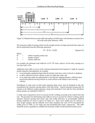Guidelines for Mine Haul Road Design
17
Figure 2-2 Relation between road width and number of traffic lanes with distances in metres for a
4m wide truck (after Monenco 1989).
The minimum width of running surface for the straight sections of single and multi-lane roads can
thus be determined from the following expression:
( )XLW 5.05.1 += Equation (5)
Where:
W = width of running surface (m)
L = number of lanes
X = vehicle width (m)
For example, the minimum road width for a CAT 797 truck, which is 9.15m wide, running on a
two-lane road is 32m.
Additional road width in excess of the minimum determined from Equation 5 might be required
locally along the road alignment, for example:
• to accommodate equipment larger than the primary road users, such as shovels or draglines,
• to allow sufficient room for vehicles to pass on single lane roads, and
• if, on single lane roads, the sight distance is less than the stopping distance, sufficient space
must be provided for moving vehicles to avoid collision with stalled or slow-moving
vehicles.
Switchbacks or other areas on haul roads requiring sharp curves must be designed to take into
consideration the minimum turning radius of the haul trucks. Typical minimum turning radii for
vehicles in the different weight categories, along with minimum U-turn radii for Terex and Kress
bottom dumps, are included in Table 8-3.
A wider road is required on curves to account for the overhang occurring at the vehicle front and
rear. The procedure for determining road width on curves to account for vehicle overhang, lateral
clearance between passing haul trucks and extra width allowance to accommodate difficult
driving conditions on curves is shown on Figure 2-3. Since curve widths vary for vehicles in
each weight category and for different curve radii, Kaufman and Ault (1977) recommend the
widths given in Table 2-2 for single unit and articulated haul trucks, respectively. This table
should be used as a guideline to establish the minimum width of road around horizontal curves.
 