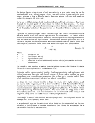 Guidelines for Mine Haul Road Design
19
the designer has to weigh the cost of rock excavation for a large radius curve that can be
negotiated safely at, say 40km/hr, against a tighter curve with minimal rock excavation but which
requires vehicles to slow to 20km/hr, thereby increasing vehicle cycle time and penalizing
productivity during the life of the road.
Curve and switchback design should include consideration of truck performance. Haul roads
designed for constant speed will allow trucks to perform to their potential. The truck
performance may have a greater influence on mining costs than the initial road construction costs.
Poorly designed curves that slow the cycle time can add thousands of dollars in haulage cost each
day.
Equation 6 is a generally accepted formula for curve design. This formula considers the speed of
the truck, friction on the road surface, super-elevation and curve radius. The formula tries to
balance the outward centrifugal forces with siding resistance plus the inward component of force
from the vehicle weight and super-elevation. The maximum potential speed of the truck is a
function of the grade plus rolling resistance. For curves on roads where the grade is greater than
zero, design the curve radius for the fastest truck, which is usually the truck going downhill.
)(127
2
fe
V
R
+
= Equation (6)
Where:
R = curve radius (m)
V = vehicle speed (km/hr)
e = super-elevation (m/m)
f = coefficient of friction between tires and road surface (friction factor or traction
dimensionless).
For example, a truck travelling at 60km/hr on a road surface with a friction factor of 20% and a
5% super-elevation requires a curve radius of about 113m.
Design the road for constant speeds if possible. This leads to consistent truck performance with
minimal slowdowns. Increasing grade through a curve will slow a truck on both haul and return
trips and puts more wear and tear on components. Aim to place curves where the grade is flatter
to help maintain a more constant truck speed and reduced wear and tear.
Use larger curve radii whenever possible. A larger curve radius allows higher safe road speed
and reduced traffic congestion, as well as less wear and tear on both the road and the hauler.
Sharp curves or switchbacks are sometimes necessary, but they increase haulage costs. The dual
tires on drive axles are especially prone to wear going around tight curves. A switchback with an
inside depression dug from tire slip is common. This causes loaded and empty trucks to slow
down, reducing production. Extra road maintenance will also be required, further adding to road
congestion. Sharp curves also lead to reduced visibility or sight distance.
Do not forget to consider both directions when designing a curve. The design must account for
the empty truck, which generally travels faster.
It is emphasized, however, that operational safety should not be compromised and that any
relaxation of specifications to mitigate construction costs should be accompanied by a
corresponding reduction in operating speed.
 
