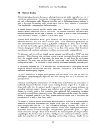 Guidelines for Mine Haul Road Design
23
2.8 Optimal Grades
Optimizing truck performance depends on selecting the appropriate grade, especially when lots of
vertical rise is encountered. Choosing the best slope requires examination of haul road geometry
and truck performance on grade. The cycle time of the truck is the basic performance indicator to
need to determine the optimum grade, because cycle time is a direct indicator of productivity.
Time also includes a measure of the fuel consumption.
A shorter distance generally provides shorter travel time. However, in a mine, it is often
necessary to also consider the effect of vertical rise. The distance travelled on grade varies with
the vertical rise needed and the slope of the road. For example, in order to climb 100m vertically,
a truck must travel 5km on a 2% grade or 1km on a 10% grade.
Distance, truck performance, GVW, grade resistance, and rolling resistance can be used to
determine the time a truck will take to ascend a grade. Truck performance specifications are
often presented as rimpull-speed curves (e.g., Figure 8-1 or Figure 8-2). These curves show how
fast the truck travels under a given set of conditions and reflect the power output of the vehicle.
Since most engines are rated at a certain horsepower and their output remains relatively constant
under load, a truck goes faster under easier conditions and slower under tough conditions.
To determine truck speed from rimpull curves, calculate rimpull based on GVW and total
resistance. When climbing, total resistance is equal to grade resistance plus rolling resistance.
Once the required rimpull is determined, the speed can be read from the performance
specification. The steady state speed on grade for a given truck varies with GVW and resistance
(rolling and/or grade). The travel time is simply given by the distance divided by the truck speed.
In real mining situations, the GVW will likely vary because the shovel cannot place the same
weight of material into the truck each trip. Therefore, variations in GVW should also be
considered when designing the grade.
To gain a vertical rise a steeper grade typically gives the fastest cycle time and least fuel
consumption. Steeper ramps also impact the mine plan, allowing more ore to be uncovered for a
given pushback.
Maximum practical grades are determined not only by terrain characteristics and consideration of
haul truck productivity but also by safe vehicle stopping distances (Figure 2-1). If grades are
steep, haul trucks have to decrease speed on descent to ensure safe stopping distances and
ascending equipment requires frequent gear reduction and consequent speed losses. Such
changes in velocity result in lost production time, additional fuel consumption, increased
mechanical wear and higher maintenance costs. The road design must also balance the projected
savings of enhanced productivity on flatter grades against the capital cost of excavation and
embankment fill to achieve these flatter grades.
The impact of grade on vehicle performance when ascending a grade can be demonstrated by
inspection of the typical performance chart (Figure 8-1 or Figure 8-2). For example, Figure 2-5
shows the uphill haul times for a CAT 793C with a GVW averaging 350,000kg for a vertical rise
of 100m (based on Figure 8-1). This figure takes into account that a steeper grade results in a
shorter haul distance. Grade resistance plus rolling resistance gives the total grade. The figure
clearly shows that although a truck travels fastest on the shallower grades, the longer distance
needed to gain the elevation takes more time. The figure shows minimum travel times occur for
grades that range between 8% and 14% depending on the rolling resistance. Grades beyond
 