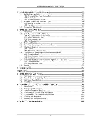 Guidelines for Mine Haul Road Design
iii
5 ROAD CONSTRUCTION MATERIALS ..........................................................................57
5.1 Surface Layer Materials.................................................................................................57
5.1.1 Compacted Gravel and Crushed Rock..............................................................................58
5.1.2 Asphaltic Concrete............................................................................................................61
5.1.3 Roller Compacted Concrete..............................................................................................62
5.2 Materials for Base and Sub-Base Layers.......................................................................63
5.2.1 Material Properties............................................................................................................63
5.2.2 Fly Ash .............................................................................................................................65
5.3 Compaction Requirements ............................................................................................66
6 HAUL ROAD ECONOMICS...............................................................................................68
6.1 Introduction ...................................................................................................................68
6.2 Costs Associated with Road Building ...........................................................................68
6.2.1 Pre-Road Construction Preparation ..................................................................................68
6.2.2 Road Construction Costs ..................................................................................................69
6.2.3 Road Removal Costs.........................................................................................................69
6.2.4 Fleet Productivity..............................................................................................................69
6.3 Road Maintenance.........................................................................................................70
6.4 Extra Fleet Operating and Maintenance Costs ..............................................................70
6.5 Other Considerations.....................................................................................................71
6.5.1 Climate..............................................................................................................................71
6.5.2 Application of Larger Trucks ...........................................................................................71
6.6 Comparison of Temporary and Semi-Permanent Roads ...............................................72
6.6.1 Temporary Road...............................................................................................................72
6.6.2 Semi-Permanent Road ......................................................................................................73
6.6.3 Conclusion........................................................................................................................73
6.7 Example of Full Life Cycle Economics Applied to a Haul Road..................................74
6.7.1 Temporary Road...............................................................................................................74
6.7.2 Semi-permanent Road ......................................................................................................75
6.8 Summary........................................................................................................................75
7 REFERENCES......................................................................................................................76
APPENDICES..............................................................................................................................80
8 HAUL TRUCKS AND TIRES .............................................................................................80
8.1 Haul Trucks ...................................................................................................................80
8.2 Rimpull-Speed-Gradeability Curves .............................................................................84
8.3 Haul Truck Retarder Curves..........................................................................................86
8.4 Truck Tires ....................................................................................................................88
9 BEARING CAPACITY AND VERTICAL STRAIN.........................................................93
9.1 Introduction ...................................................................................................................93
9.2 Bearing Capacity Analysis ............................................................................................94
9.3 Finite Element Strain Analyses .....................................................................................97
9.4 Effect of Layer Stiffness on Vertical Strain ..................................................................99
9.5 Effect of Layer Thickness on Vertical Strain ..............................................................101
9.6 Effect of Tire Interaction .............................................................................................103
9.7 Summary and Recommendations ................................................................................106
10 QUESTIONNAIRE DETAILS ..........................................................................................108
 