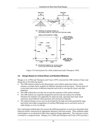 Guidelines for Mine Haul Road Design
34
Side ViewRear View
Radius of tire footprint(r) = 0.658m
Figure 3-5 Critical points for a fully loaded truck (after Thompson 1996).
3.3 Design Based on Critical Strain and Resilient Modulus
Morgan et al. (1994) and Thompson and Visser (1997) criticized the CBR method of haul road
design due to the following factors:
• The CBR method is based on the Boussinesq’s semi-infinite single layer theory, which
assumes a constant elastic modulus for different materials in the pavement. Various layers of
a mine haul road consist of different materials each with its own specific elastic and other
properties.
• The CBR method does not take into account the properties of the surface material.
• The CBR method was originally designed for paved roads and surfaces for airfields.
Therefore the method is less applicable for unpaved roads, especially haul roads which
experience much different wheel geometry and construction materials.
• The empirical design curves were not developed for the high axle loads generated by large
haul trucks and simple extrapolation of existing CBR design curves can lead to errors of
under design, or even over design.
New road design methods take into account the differing properties in each layer and predict their
behaviour before construction by appropriate laboratory and insitu testing. These methods enable
road designers to use theoretical rather than empirical design approaches. The road cross section
is treated as a composite beam. Morgan et al. (1994) and Thompson and Visser (1997) provide a
 