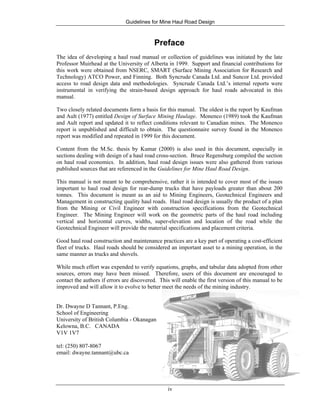 Guidelines for Mine Haul Road Design
iv
Preface
The idea of developing a haul road manual or collection of guidelines was initiated by the late
Professor Muirhead at the University of Alberta in 1999. Support and financial contributions for
this work were obtained from NSERC, SMART (Surface Mining Association for Research and
Technology) ATCO Power, and Finning. Both Syncrude Canada Ltd. and Suncor Ltd. provided
access to road design data and methodologies. Syncrude Canada Ltd.’s internal reports were
instrumental in verifying the strain-based design approach for haul roads advocated in this
manual.
Two closely related documents form a basis for this manual. The oldest is the report by Kaufman
and Ault (1977) entitled Design of Surface Mining Haulage. Monenco (1989) took the Kaufman
and Ault report and updated it to reflect conditions relevant to Canadian mines. The Monenco
report is unpublished and difficult to obtain. The questionnaire survey found in the Monenco
report was modified and repeated in 1999 for this document.
Content from the M.Sc. thesis by Kumar (2000) is also used in this document, especially in
sections dealing with design of a haul road cross-section. Bruce Regensburg compiled the section
on haul road economics. In addition, haul road design issues were also gathered from various
published sources that are referenced in the Guidelines for Mine Haul Road Design.
This manual is not meant to be comprehensive, rather it is intended to cover most of the issues
important to haul road design for rear-dump trucks that have payloads greater than about 200
tonnes. This document is meant as an aid to Mining Engineers, Geotechnical Engineers and
Management in constructing quality haul roads. Haul road design is usually the product of a plan
from the Mining or Civil Engineer with construction specifications from the Geotechnical
Engineer. The Mining Engineer will work on the geometric parts of the haul road including
vertical and horizontal curves, widths, super-elevation and location of the road while the
Geotechnical Engineer will provide the material specifications and placement criteria.
Good haul road construction and maintenance practices are a key part of operating a cost-efficient
fleet of trucks. Haul roads should be considered an important asset to a mining operation, in the
same manner as trucks and shovels.
While much effort was expended to verify equations, graphs, and tabular data adopted from other
sources, errors may have been missed. Therefore, users of this document are encouraged to
contact the authors if errors are discovered. This will enable the first version of this manual to be
improved and will allow it to evolve to better meet the needs of the mining industry.
Dr. Dwayne D Tannant, P.Eng.
School of Engineering
University of British Columbia - Okanagan
Kelowna, B.C. CANADA
V1V 1V7
tel: (250) 807-8067
email: dwayne.tannant@ubc.ca
 