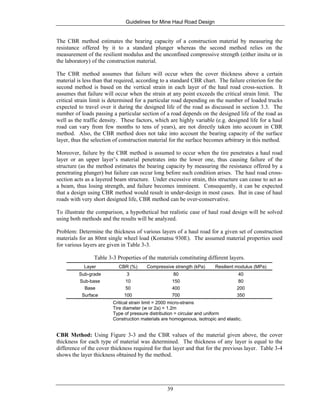 Guidelines for Mine Haul Road Design
39
The CBR method estimates the bearing capacity of a construction material by measuring the
resistance offered by it to a standard plunger whereas the second method relies on the
measurement of the resilient modulus and the unconfined compressive strength (either insitu or in
the laboratory) of the construction material.
The CBR method assumes that failure will occur when the cover thickness above a certain
material is less than that required, according to a standard CBR chart. The failure criterion for the
second method is based on the vertical strain in each layer of the haul road cross-section. It
assumes that failure will occur when the strain at any point exceeds the critical strain limit. The
critical strain limit is determined for a particular road depending on the number of loaded trucks
expected to travel over it during the designed life of the road as discussed in section 3.3. The
number of loads passing a particular section of a road depends on the designed life of the road as
well as the traffic density. These factors, which are highly variable (e.g. designed life for a haul
road can vary from few months to tens of years), are not directly taken into account in CBR
method. Also, the CBR method does not take into account the bearing capacity of the surface
layer, thus the selection of construction material for the surface becomes arbitrary in this method.
Moreover, failure by the CBR method is assumed to occur when the tire penetrates a haul road
layer or an upper layer’s material penetrates into the lower one, thus causing failure of the
structure (as the method estimates the bearing capacity by measuring the resistance offered by a
penetrating plunger) but failure can occur long before such condition arises. The haul road cross-
section acts as a layered beam structure. Under excessive strain, this structure can cease to act as
a beam, thus losing strength, and failure becomes imminent. Consequently, it can be expected
that a design using CBR method would result in under-design in most cases. But in case of haul
roads with very short designed life, CBR method can be over-conservative.
To illustrate the comparison, a hypothetical but realistic case of haul road design will be solved
using both methods and the results will be analyzed.
Problem: Determine the thickness of various layers of a haul road for a given set of construction
materials for an 80mt single wheel load (Komatsu 930E). The assumed material properties used
for various layers are given in Table 3-3.
Table 3-3 Properties of the materials constituting different layers.
Layer CBR (%) Compressive strength (kPa) Resilient modulus (MPa)
Sub-grade 3 80 40
Sub-base 10 150 80
Base 50 400 200
Surface 100 700 350
Critical strain limit = 2000 micro-strains
Tire diameter (w or 2a) = 1.2m
Type of pressure distribution = circular and uniform
Construction materials are homogenous, isotropic and elastic.
CBR Method: Using Figure 3-3 and the CBR values of the material given above, the cover
thickness for each type of material was determined. The thickness of any layer is equal to the
difference of the cover thickness required for that layer and that for the previous layer. Table 3-4
shows the layer thickness obtained by the method.
 