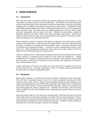 Guidelines for Mine Haul Road Design
43
4 ROAD SURFACE
4.1 Introduction
Most mine haul roads are unpaved, therefore the selection, application and maintenance of the
road surface or running surface is critical to trafficability. The condition of the haul road surface
can have significant impact on the immediate and long-term performance of the road and haulage
operating costs. Roughness and rolling resistance are two critical factors. Washboards, bumps
and potholes generate impact forces that are transferred through the tires to the truck suspension,
frame, and power train. The impact forces are roughly proportional to the gross vehicle weight
and grow exponentially with the speed of the truck. Therefore, the road surface condition is
especially important with today's much larger trucks operating at high speeds. Impact forces
reduce tire life, increase tire costs, increase metal fatigue in the suspension and frame of trucks,
increase maintenance costs and shorten truck life.
Because asphalt or concrete is expensive (and repairs are expensive), mine haul roads are usually
surfaced with crushed gravel. A decision has to be made whether to use gravel taken/made from
the mine's overburden or to purchase gravel from another source. Local gravel should be tested
for durability and weathering resistance. It should not contain acid-generating materials (coal,
refuse, etc.). When designing the surface layer of the road, the two major concerns will be tire
adhesion to the road (traction) and the rolling resistance.
Traction is important from a safety aspect of keeping the haul truck from sliding off the road and
rolling resistance is important from the aspect of truck speed and productivity. Another
consideration is the “dusting” properties of the surface material. If the material is easily broken
down by traffic or naturally has an abundance of loose fines then dust suppression will become a
major road maintenance factor.
Usually maintenance of the haul road surface on a daily basis must be accepted as part of the
overall design and cost. Generally, maintenance consists of watering, grading and compacting
the road surface to maintain an appropriate profile.
4.2 Roughness
Road surface roughness is caused by the presence of potholes, washboards, swales, and bumps.
These all have a detrimental impact on the life of truck components including the frame,
suspension, power train, and tires. Impact forces transmitted through the truck components on a
rough road are proportional to the GVW, but the magnitude of these impact forces is proportional
to the square of the velocity at which the truck hits the rough spots. Driving over a rough road at
high speed significantly reduces component life. Deslandes and Dickerson (1989) noted that
surface roughness was the most significant factor influencing the structural fatigue life of haul
truck frames.
Haul roads usually begin at a face and end at a dumping point. Field tests have shown that most
of the shock loads on a truck frame typically occur within 150m of the face and dump. While it
may be difficult to maintain good road conditions near the active face, effort should be devoted to
careful design and maintenance of the road near the dump zone. In addition, careful matching of
the bucket size to the truck size helps to minimize rock spillage.
 