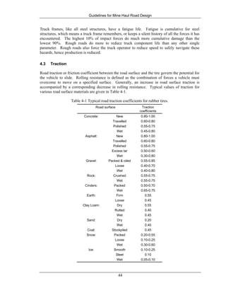 Guidelines for Mine Haul Road Design
44
Truck frames, like all steel structures, have a fatigue life. Fatigue is cumulative for steel
structures, which means a truck frame remembers, or keeps a silent history of all the forces it has
encountered. The highest 10% of impact forces do much more cumulative damage than the
lowest 90%. Rough roads do more to reduce truck component life than any other single
parameter. Rough roads also force the truck operator to reduce speed to safely navigate these
hazards, hence production is reduced.
4.3 Traction
Road traction or friction coefficient between the road surface and the tire govern the potential for
the vehicle to slide. Rolling resistance is defined as the combination of forces a vehicle must
overcome to move on a specified surface. Generally, an increase in road surface traction is
accompanied by a corresponding decrease in rolling resistance. Typical values of traction for
various road surface materials are given in Table 4-1.
Table 4-1 Typical road traction coefficients for rubber tires.
Road surface Traction
coefficients
Concrete: New
Travelled
Polished
Wet
0.80-1.00
0.60-0.80
0.55-0.75
0.45-0.80
Asphalt: New
Travelled
Polished
Excess tar
Wet
0.80-1.00
0.60-0.80
0.55-0.75
0.50-0.60
0.30-0.80
Gravel: Packed & oiled
Loose
Wet
0.55-0.85
0.40-0.70
0.40-0.80
Rock: Crushed
Wet
0.55-0.75
0.55-0.75
Cinders: Packed
Wet
0.50-0.70
0.65-0.75
Earth: Firm
Loose
0.55
0.45
Clay Loam: Dry
Rutted
Wet
0.55
0.40
0.45
Sand: Dry
Wet
0.20
0.40
Coal: Stockpiled 0.45
Snow: Packed
Loose
Wet
0.20-0.55
0.10-0.25
0.30-0.60
Ice: Smooth
Sleet
Wet
0.10-0.25
0.10
0.05-0.10
 