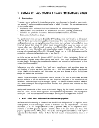 Guidelines for Mine Haul Road Design
1
1 SURVEY OF HAUL TRUCKS & ROADS FOR SURFACE MINES
1.1 Introduction
To assess current haul road design and construction procedures used in Canada, a questionnaire
was sent to 37 surface mines in western Canada, of which 13 replied. The questionnaire asked
for information about:
• Equipment used – haul trucks, haul road construction and maintenance equipment.
• Method of haul road construction and maintenance – haul road geometry, construction
materials, and symptoms of haul road deterioration and maintenance procedures.
• Procedure(s) for haul road design.
The questionnaire was sent out in December 1998 and responses were received as late as July
1999. Of the 13 responding mines, eight were coal mines, three were metal mines, one was an oil
sand operation and one was a graphite mine. Some mines had very large yearly production (e.g.,
Syncrude Canada Ltd. mines 260 million metric tonnes (mt) of oil sands and waste per year)
whereas others were relatively small operations (e.g., Mount Polley handles 14 million mt (ore
and waste) per year). Most of the coal mines handled roughly 25 million tonnes per year. The
average stripping ratio varied from 0.8:1 (Syncrude Canada Ltd.) to 18.9:1 (Bullmoose mine) but
most of the coal mines had a stripping ratio of less than 10:1.
A similar survey was done by Monenco (1989), in which 13 mines participated. In fact, six
operations are common between these two surveys, but they have grown significantly in size over
the past decade. In this section, questionnaire responses are summarized and compared to those
gathered by Monenco (1989).
Information was also gathered from haul truck manufacturers and suppliers about the
specifications of present and future large haul trucks. This information included gross vehicle
weight (GVW), turning radius, truck dimensions, etc. that were deemed to affect the haul road
design and construction procedures.
Another factor affecting the design of haul roads is the type of tire used on haul trucks. Inflation
pressure and size of the tire determines the size, shape and magnitude of the stress bulb in the
layers of a haul road (especially in the upper layers). Tire specifications such as size, footprint
area, shape of footprint and designed inflation pressure, were gathered from Michelin and other
tire manufacturers.
Design and construction of haul roads is influenced, largely, by the climatic conditions at the
mine site. Most Canadian mines experience freezing and thawing of roadbed for a major portion
of the year. Thus, the use of materials that can bear freezing and thawing becomes essential.
1.2 Haul Trucks and Construction/Maintenance Equipment
Different mines use a variety of haul trucks for ore and waste transportation. As expected, the oil
sand operation, which is the largest handler of materials, used the largest trucks. Their fleet
included CAT 797 and Haulpak (Komatsu) 930E (September 1999), the two largest haul trucks
available as of 1999 (payload capacity – 300mt). Most of the coal mines used trucks with
payload capacities around 200mt, while some of the smaller operations used trucks with payload
capacities less than 100mt. Table 1-1 shows the truck models operating in these mines as of
1999.
 