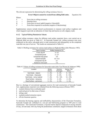 Guidelines for Mine Haul Road Design
48
The relevant expression for determining the rolling resistance force is:
Error! Objects cannot be created from editing field codes. Equation (16)
Where:
F = Force due to rolling resistance
A = Drawbar force
B = Extra force to travel uphill (negative if downhill)
C = Extra force required to accelerate (negative if decelerating)
Supplementary sensors include triaxial accelerometers to measure road surface roughness and
wheel magnets to provide an indication of wheel slip and traction on soft, slippery roads.
4.4.2 Typical Rolling Resistance Values
Typical rolling resistance values for different road surface materials from a test carried out at
Highvale Mine are given in Table 4-2. At Syncrude Canada Ltd., rolling resistance tests were
conducted on the native sub-grade prior to road construction and subsequently on the completed
road after one year of service. The results are summarized in Table 4-3.
Table 4-2 Rolling resistance for various road surfaces at Highvale Mine (after Monenco 1983).
Type of surface Rolling resistance (%)
In-situ clay till
Compacted gravel
Compacted clay-gravel
Subsoil stockpile
Compacted clay till
Subsoil on mine spoil
4 - 6.7
2 - 2.7
3.9
4.4 - 8.3
4.1
7.3
Table 4-3 Values of rolling resistance for Syncrude roads (after Van Wieren & Anderson 1990).
Location Winter
(Good)
Summer
(Average)
Spring / Fall
(Poor)
Sub-Grade – oilsand 4 – 6% 6 – 9% 9 – 12%
Sub-Grade – Clearwater 4 – 6% 6 – 8% 8 – 10%
Sub-Grade – dump material 7 – 9% 10 – 12% 12 – 16%
Road Surface – temporary 3 – 5% 4 – 6% 4 – 6%
Road Surface – permanent 3 – 5% 3 – 5% 3 – 5%
Due to a shortage of conventional aggregate reserves for road construction at Syncrude Canada
Ltd., supplementary materials were obtained from the following sources (Dionne 1987):
• crushed siltstone from overburden spoil
• sand and gravel in other areas of leases
• tailings sand
• washed/crushed extraction rejects
• off-site limestone quarries
To determine the bearing capacity and trafficability characteristics of the Clearwater Formation,
Syncrude Canada Ltd. embarked on a test pit and field-testing program in 1983 prior to road
construction. The Clearwater Formation, a layered marine deposit composed of varying amounts
of clay, silt and sand, with clay being the predominate constituent, ranged in thickness from about
 