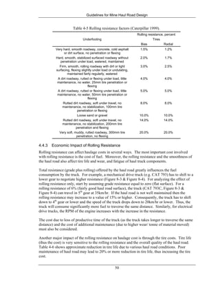 Guidelines for Mine Haul Road Design
50
Table 4-5 Rolling resistance factors (Caterpillar 1999).
Underfooting
Rolling resistance, percent
Tires
Bias Radial
Very hard, smooth roadway, concrete, cold asphalt
or dirt surface, no penetration or flexing
1.5% 1.2%
Hard, smooth, stabilized surfaced roadway without
penetration under load, watered, maintained
2.0% 1.7%
Firm, smooth, rolling roadway with dirt or light
surfacing, flexing slightly under load or undulating,
maintained fairly regularly, watered
3.0% 2.5%
A dirt roadway, rutted or flexing under load, little
maintenance, no water, 25mm tire penetration or
flexing
4.0% 4.0%
A dirt roadway, rutted or flexing under load, little
maintenance, no water, 50mm tire penetration or
flexing
5.0% 5.0%
Rutted dirt roadway, soft under travel, no
maintenance, no stabilization, 100mm tire
penetration or flexing
8.0% 8.0%
Loose sand or gravel 10.0% 10.0%
Rutted dirt roadway, soft under travel, no
maintenance, no stabilization, 200mm tire
penetration and flexing
14.0% 14.0%
Very soft, muddy, rutted roadway, 300mm tire
penetration, no flexing
20.0% 20.0%
4.4.3 Economic Impact of Rolling Resistance
Rolling resistance can affect haulage costs in several ways. The most important cost involved
with rolling resistance is the cost of fuel. Moreover, the rolling resistance and the smoothness of
the haul road also affect tire life and wear, and fatigue of haul truck components.
Total resistance (grade plus rolling) offered by the haul road greatly influences the fuel
consumption by the truck. For example, a mechanical drive truck (e.g. CAT 793) has to shift to a
lower gear to negotiate higher resistance (Figure 8-3 & Figure 8-4). For analyzing the effect of
rolling resistance only, start by assuming grade resistance equal to zero (flat surface). For a
rolling resistance of 6% (fairly good haul road surface), the truck (CAT 793C, Figure 8-3 &
Figure 8-4) can travel in 5th
gear at 35km/hr. If the haul road is not well maintained then the
rolling resistance may increase to a value of 15% or higher. Consequently, the truck has to shift
down to 4th
gear or lower and the speed of the truck drops down to 20km/hr or lower. Thus, the
truck will consume significantly more fuel to traverse the same distance. Similarly, for electrical
drive trucks, the RPM of the engine increases with the increase in the resistance.
The cost due to loss of productive time of the truck (as the truck takes longer to traverse the same
distance) and the cost of additional maintenance (due to higher wear/ tonne of material moved)
must also be considered.
Another major impact of the rolling resistance on haulage cost is through the tire costs. Tire life
(thus the cost) is very sensitive to the rolling resistance and the overall quality of the haul road.
Table 4-6 shows approximate reduction in tire life due to various haul road conditions. Poor
maintenance of haul road may lead to 20% or more reduction in tire life, thus increasing the tire
cost.
 