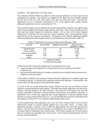 Guidelines for Mine Haul Road Design
56
Surfactant – (nine applications 2 to 4 days apart)
The surfactant (Alchem 8808) was unlike the other chemical palliatives in that no special road
preparation was required. The material was supplied in 22L pails that were manually emptied
into the inlet at the top of the water truck as the tank was filled with water. The first five
applications were at a surfactant concentration of 2% of the applied water volume whereas
subsequent applications were at a concentration of 1%.
The emulsified asphalt, calcium chloride and calcium lignosulfonate solutions were applied using
tanker trucks equipped with solution pumps and rear spray bars. Water trucks normally used for
haul road dust control applied the surfactant solution. At the time of the initial chemical
applications in mid-June, the haul road was in good condition with a well-compacted surface
generally free of ruts, depression and potholes. The quantity of the different suppressants applied
during each application and the approximate cost per kilometre are summarized in Table 4-7.
Table 4-7 Application rate and cost of dust control (Monenco 1989).
Chemical Unit cost* ($/L) Application rate (L/m2) Cost per km per
application** (1986$)
Asphalt emulsion 0.26 1.8 11,700
Calcium chloride 0.11 2.2 6,000
Calcium lignosulfonate 0.30 1.5 11,300
Surfactant 2.95 0.009 650
Water ----- ----- 35
* supplied and applied
** for 25m wide road surface
Effectiveness of the various dust suppressants was monitored in two ways:
• visual evaluation and assignment of a rating between 0 (worst condition) and 5 (best
condition), and
• total and fixed dustfall analyses of samples collected from two dustfall stations located at the
midpoint of each test section.
Total dustfall is defined as the amount of material left after evaporation of a dustfall sample and
its subsequent drying. It includes both suspended and dissolved materials. Fixed dustfall is the
residue that is left after ignition of the total dustfall sample.
A review of the test results showed that calcium chloride was the most cost-effective control
chemical evaluated during the study program. It had the lowest single application cost and was as
effective and long lasting as any other chemical. The sensitivity of the results was such that
accurate, quantitative estimates of calcium chloride’s effectiveness were difficult to develop. A
judgmental review of the data suggested that a single application of calcium chloride would
provide an average control effectiveness (i.e. % of uncontrolled dust emissions eliminated by the
dust palliative) of about 25% over a period of approximately three weeks.
It was considered that water application once every two hours would provide a level of control
effectiveness similar to calcium chloride applied once every three weeks. A single water
application provides a measure of dust control for approximately one hour after the truck has
passed. Cost for each dust control technique was estimated to be in order of $60,000/km for a
six-month (April to September) dust control season. All of these estimates are for road sections
that are in constant use throughout the control season. Cost would be proportionately lower for
sections used intermittently.
 