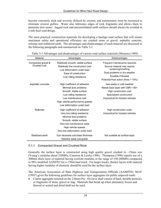 Guidelines for Mine Haul Road Design
58
become extremely slick and severely defaced by erosion, and maintenance must be increased to
eliminate erosion gullies. Water also lubricates edges of rock fragments and allows them to
penetrate tires easier. Jagged rock and unconsolidated earth surfaces should always be avoided in
a safe haul road design.
The most practical construction materials for developing a haulage road surface that will ensure
maximum safety and operational efficiency are crushed stone or gravel, asphaltic concrete,
relocate and stabilized earth. The advantages and disadvantages of each material are discussed in
the following paragraphs and summarized on Table 5-1.
Table 5-1 Advantages and disadvantages of various road surface materials (Monenco 1989).
Material Advantages Disadvantages
Compacted gravel &
Crushed rock
Relatively smooth, stable surface
Relatively low construction cost
Low deformation under load
Ease of construction
Low rolling resistance
Frequent maintenance required
Source material may require
screening/crushing
Dust problems in dry weather
Erodible if flooded
Potential frost action (fines > 10%)
Asphaltic concrete High coefficient of adhesion
Minimal dust problems
Smooth, stable surface
Low rolling resistance
Low maintenance cost
High vehicle performance speeds
Low deformation under load
Ices easily in cold weather
Needs base layer with CBR = 80+
High construction cost
Specialized construction
Impractical for tracked vehicles
Rollcrete High coefficient of adhesion
Very low rolling resistance
Minimal dust problems
Smooth, stable surface
Very low maintenance costs
High vehicle speeds
Very low deformation under load
High construction costs
Impractical for tracked vehicles
Stabilized earth Can decrease sub-base thickness
Stabilize weak sub-grade
Not suitable as surface layer
5.1.1 Compacted Gravel and Crushed Rock
Generally the surface layer is constructed using high quality gravel crushed to –19mm size
(Young’s modulus about 330MPa, Cameron & Lewko 1996). Thompson (1996) reports use of a
200mm thick layer of material having resilient modulus in the range of 150-200MPa compacted
to 98% modified AASHTO for a 170mt haul truck. For larger trucks, thicker layers with material
having higher modulus of elasticity should be used for the surface layer.
The American Association of State Highway and Transportation Officials (AASHTO): M147
(1993a
) gives the following guidelines for surface layer aggregates for public unpaved roads:
• Coarse aggregate retained on the 2.0mm (No. 10) sieve shall consist of hard, durable particles
or fragments of stone, gravel or slag. Materials that break up when alternately frozen and
thawed or wetted and dried shall not be used.
 