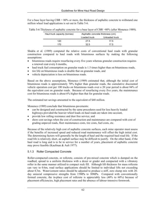 Guidelines for Mine Haul Road Design
62
For a base layer having CBR = 80% or more, the thickness of asphaltic concrete to withstand one
million wheel load applications is set out in Table 5-6.
Table 5-6 Thickness of asphaltic concrete for a base layer of CBR >80% (after Monenco 1989).
Haul truck capacity (tonnes) Asphaltic concrete thickness (cm)
Loaded truck Unloaded truck
120 27.5 17.5
170 32.5 17.5
Shukla et al. (1989) computed the relative costs of conventional haul roads with granular
construction compared to haul roads with bituminous surfaces by making the following
assumptions:
• bituminous roads require resurfacing every five years whereas granular construction requires
a renewal coat every 6 months,
• haul truck fuel consumption on granular roads is 1.5 times higher than on bituminous roads,
• tire life on bituminous roads is double that on granular roads, and
• vehicle depreciation is less on bituminous roads.
Based on the above assumptions, Monenco (1989) estimated that, although the initial cost of
bituminous roads is approximately 70% higher than granular roads, the cumulative discounted
vehicle operation cost per 100 trucks on bituminous roads over a 20 year period is about 84% of
the equivalent cost on granular roads. Because of resurfacing every five years, the maintenance
cost for bituminous roads is about 6% higher than that for granular roads.
The estimated net savings amounted to the equivalent of $40 million.
Monenco (1989) conclude that bituminous pavements:
• can be designed and constructed by the same procedures used for less heavily loaded
highways provided the heavier wheel loads on haul roads are taken into account,
• provide low rolling resistance and dust free service, and
• show cost savings when the cost of construction and maintenance are compared with cost of
grading unpaved roads, fleet maintenance costs, tire costs, fuel costs, etc.
Because of the relatively high cost of asphaltic concrete surfaces, each mine operator must assess
if the benefits of increased speed and reduced road maintenance will offset the high initial cost.
The determining factors will generally be the length of haul and the required haul road life. If the
road life is relatively short, an asphalt surface may be difficult to justify. On the other hand, if the
haul road is long and is to be in service for a number of years, placement of asphaltic concrete
may prove feasible (Kaufman & Ault 1977).
5.1.3 Roller Compacted Concrete
Roller-compacted concrete, or rollcrete, consists of pre-mixed concrete which is dumped on the
roadbed, spread to a uniform thickness with a dozer or grader and compacted with a vibratory
roller in the same manner utilized to compact rock fill. Although lift thickness for mass rollcrete
can vary to 0.6m, road surface applications should be limited to individual lifts not exceeding
about 0.3m. Water/cement ratios should be adjusted to produce a stiff, zero slump mix with 28-
day uniaxial compressive strengths from 15MPa to 30MPa. Compared with conventionally
formed concrete, the in-place cost of rollcrete is appreciably less (40% to 60%) because of
placement efficiencies, high placement rates and the absence of labour-intensive formwork.
 