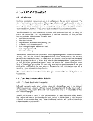 Guidelines for Mine Haul Road Design
68
6 HAUL ROAD ECONOMICS
6.1 Introduction
Haul road construction is a necessary cost in all surface mines that use mobile equipment. The
cost of haul road construction varies in different types of mines and even from mine to mine in
the same industry. Hard rock mines tend to have an abundance of sub-base and base materials,
while soft rock mines must select good in-mine material, import or manufacture these materials.
In almost all mines, materials for the surface layer must be imported and/or manufactured.
The economics of haul road construction are much more complicated than just calculating the
cost of road construction. For a true understanding of haul road economics, full life-cycle costs
must be considered, and include the following items:
• road construction costs,
• road removal costs,
• impact on fleet productivity and operating cost,
• differential road maintenance costs,
• extra fleet operating and maintenance costs ,
• extra stripping costs, and
• time value of money.
In most mines, road construction practices are based on previous practices rather than economics.
In many cases, previous practices have produced cost-effective roads since they are based on
experience and judgmental (empirical) background. For instance, mines tend to place temporary
roads (low cost construction) to shovel faces, semi-permanent roads (medium cost construction)
for main in-pit haul roads and permanent (higher cost construction) for out-of-pit haul roads.
From a “time of use” perspective, this may make sense since economic analysis of haul road
construction would indicate the same choices. However, the road type selection may not be
optimized without a true economic evaluation.
This section outlines a means of calculating “life cycle economics” for mines that prefer to use
this approach.
6.2 Costs Associated with Road Building
6.2.1 Pre-Road Construction Preparation
Sub-grade preparation varies greatly between mines and within different areas of a given mine.
In hard rock mines, it is usually sufficient to grade the original ground. In other mines, such as
oil sand mines, water, organic debris and weak materials may have to be removed before haul
road construction begins.
Ditching is a necessity in almost all cases, since water must be kept to a minimum within the haul
road construction material and the underlying base. Failure to keep water out of these materials
will result in deterioration of the road. The size and shape of ditches will vary between different
types of roads and different mines.
 