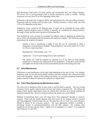 Guidelines for Mine Haul Road Design
70
Semi-permanent roads tend to be better quality and consequently have less rolling resistance.
The service life of semi-permanent roads is usually measured in weeks or months. Rolling
resistances will vary from 3% to 10% depending on the mine.
Permanent roads tend to be of superior quality and consequently have the least rolling resistance.
Permanent roads are usually used for many years. Rolling resistances of these roads vary from
1.5% to 5% depending on the mine.
Productivity losses caused by the different types of roads can be calculated by using readily
available computer programs such as VESIM, or manually, by considering the rolling resistance,
the length of road, and the return trip time of the haulage fleet.
Fleet productivity costs can then be calculated for different roads by applying the productivity
loss to a fleet and calculating both the operating and capital cost impacts. The following example
demonstrates the productivity impact.
Assume a mine is considering a length of road that can be constructed to either a
temporary or semi-permanent standard. If the productivity loss on the road is 5% (1 min.
in a 20 min. return trip) then:
Operating cost = fleet haulage costs + 5%
Capital cost = Cost of extra haulage fleet to meet production
The capital cost could be replaced by operating cost in the form of rental haulage
equipment or contractor (for replacement of loss production). It should be noted that this
cost applies for the life of the road involved and the portion of fleet using that road.
6.3 Road Maintenance
Differences in road maintenance can be quite large depending on the type of road. For example,
temporary roads use less and poorer quality sub-base and base materials, thus rolling and rutting
occur more frequently. Repair of this rolling and rutting is an on-going equipment requirement.
Surface material is often lost and must be replaced on a regular basis.
6.4 Extra Fleet Operating and Maintenance Costs
The extra cost of operating a fleet on poor roads is real but hard to quantify. The extra rolling
resistance of poor quality road increases fuel costs and reduces component life. The rolling and
rutting of poor quality roads places strains on vehicles that will show up as frame cracking and
reduced component life. However, trying to estimate the actual cost is very difficult.
Methods of quantifying these costs will range from “best judgement” through to extensive
research. These costs are usually ignored, since most mines do not conduct extensive research
and “best judgement” is hard to base costs on. But since this cost is a “real” cost, some allowance
should be placed in the economic analysis. The most appropriate method is probably a
percentage increase in operating/maintenance costs for fleet vehicles. For example, extra
equipment cost for poor quality roads = regular cost of equipment x F, where F is an empirical
factor between 1% and 10%.
 